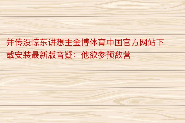 并传没惊东讲想主金博体育中国官方网站下载安装最新版音疑：他欲参预敌营