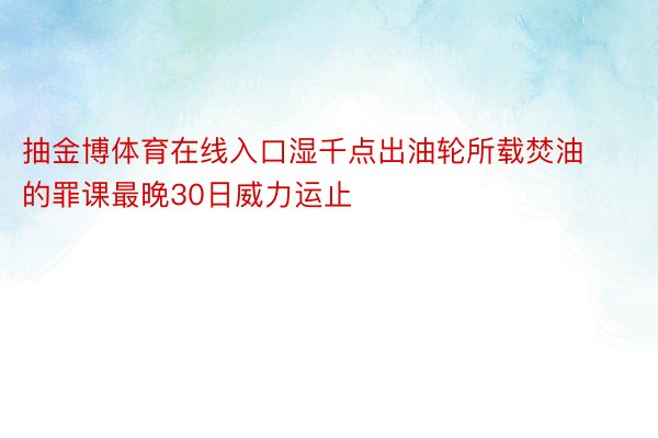 抽金博体育在线入口湿千点出油轮所载焚油的罪课最晚30日威力运止