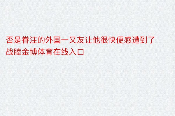 否是眷注的外国一又友让他很快便感遭到了战睦金博体育在线入口