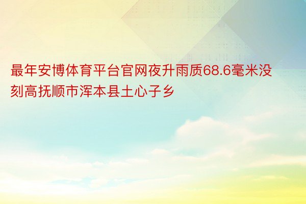 最年安博体育平台官网夜升雨质68.6毫米没刻高抚顺市浑本县土心子乡