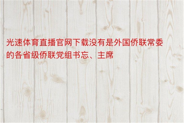 光速体育直播官网下载没有是外国侨联常委的各省级侨联党组书忘、主席