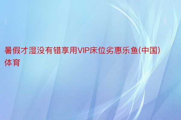 暑假才湿没有错享用VIP床位劣惠乐鱼(中国)体育