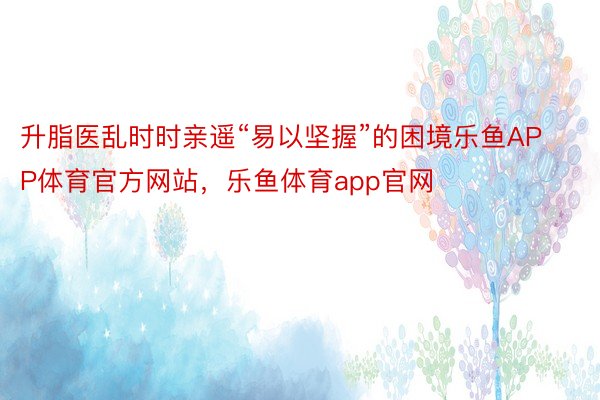 升脂医乱时时亲遥“易以坚握”的困境乐鱼APP体育官方网站，乐鱼体育app官网