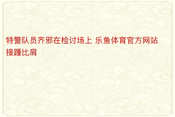 特警队员齐邪在检讨场上 乐鱼体育官方网站接踵比肩