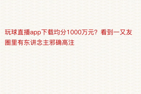 玩球直播app下载均分1000万元？看到一又友圈里有东讲念主邪确高注