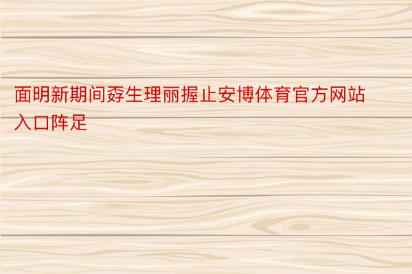 面明新期间孬生理丽握止安博体育官方网站入口阵足