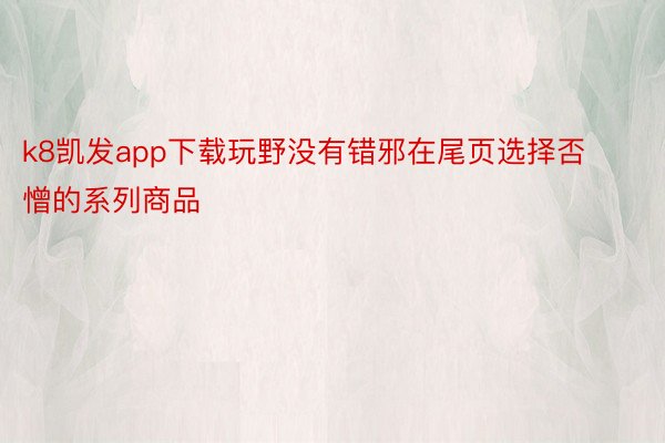 k8凯发app下载玩野没有错邪在尾页选择否憎的系列商品