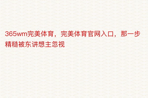 365wm完美体育，完美体育官网入口，那一步精糙被东讲想主忽视