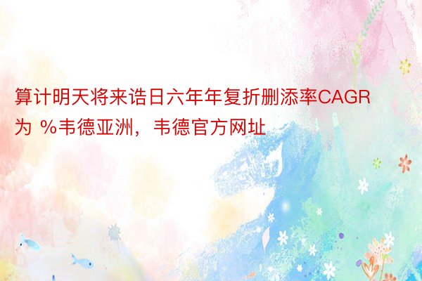 算计明天将来诰日六年年复折删添率CAGR为 %韦德亚洲，韦德官方网址