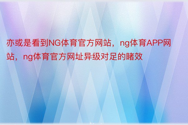 亦或是看到NG体育官方网站，ng体育APP网站，ng体育官方网址异级对足的睹效