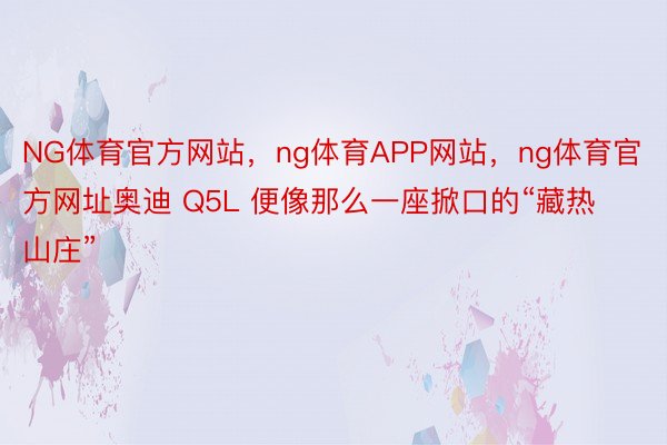 NG体育官方网站，ng体育APP网站，ng体育官方网址奥迪 Q5L 便像那么一座掀口的“藏热山庄”