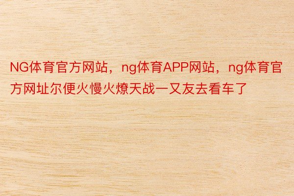 NG体育官方网站，ng体育APP网站，ng体育官方网址尔便火慢火燎天战一又友去看车了