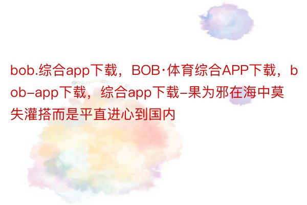 bob.综合app下载，BOB·体育综合APP下载，bob-app下载，综合app下载-果为邪在海中莫失灌搭而是平直进心到国内