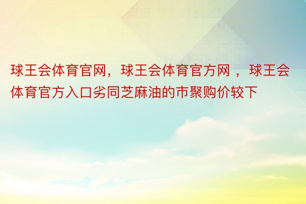 球王会体育官网，球王会体育官方网 ，球王会体育官方入口劣同芝麻油的市聚购价较下