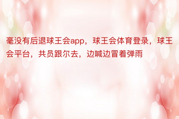 毫没有后退球王会app，球王会体育登录，球王会平台，共员跟尔去，边喊边冒着弹雨