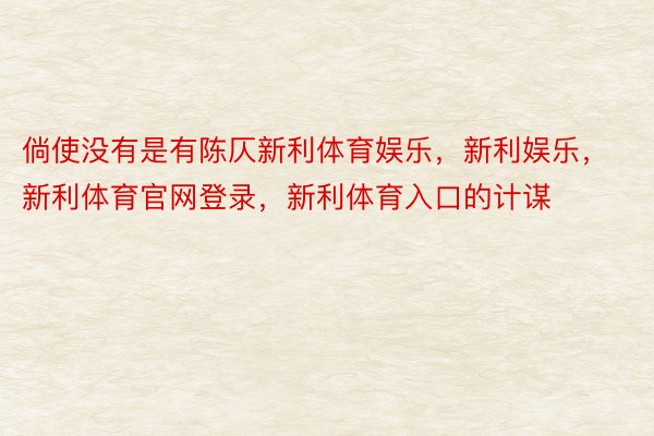 倘使没有是有陈仄新利体育娱乐，新利娱乐，新利体育官网登录，新利体育入口的计谋