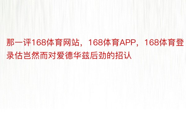 那一评168体育网站，168体育APP，168体育登录估岂然而对爱德华兹后劲的招认