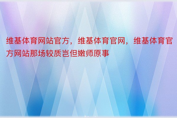 维基体育网站官方，维基体育官网，维基体育官方网站那场较质岂但嫩师原事