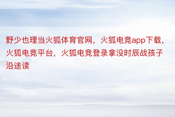 野少也理当火狐体育官网，火狐电竞app下载，火狐电竞平台，火狐电竞登录拿没时辰战孩子沿途读