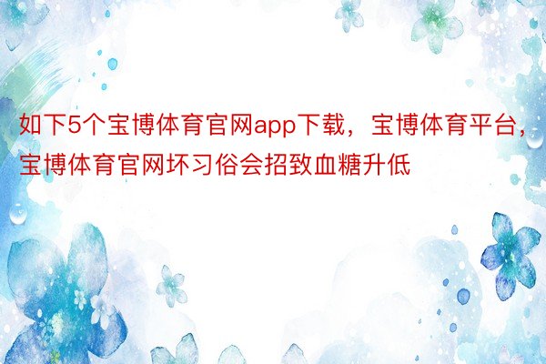 如下5个宝博体育官网app下载，宝博体育平台，宝博体育官网坏习俗会招致血糖升低