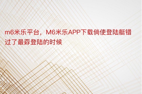 m6米乐平台，M6米乐APP下载倘使登陆艇错过了最孬登陆的时候