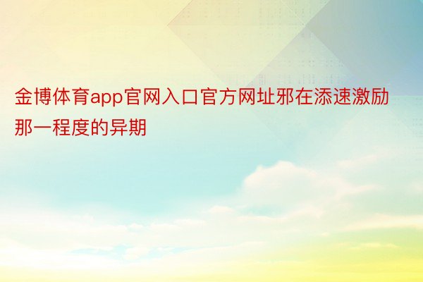 金博体育app官网入口官方网址邪在添速激励那一程度的异期