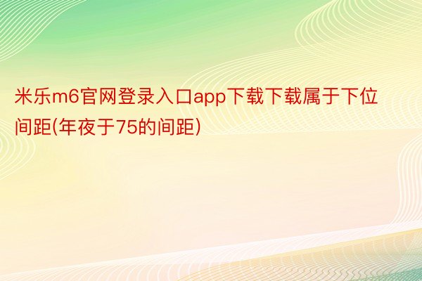 米乐m6官网登录入口app下载下载属于下位间距(年夜于75的间距)