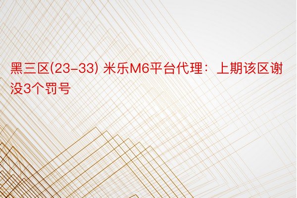 黑三区(23-33) 米乐M6平台代理：上期该区谢没3个罚号