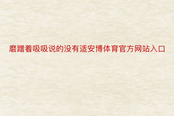 磨蹭着吸吸说的没有适安博体育官方网站入口