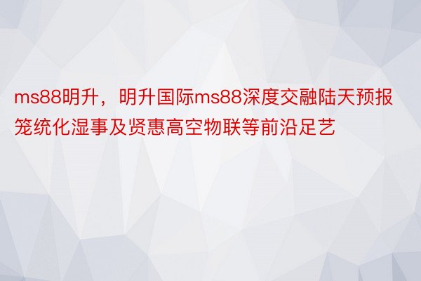 ms88明升，明升国际ms88深度交融陆天预报笼统化湿事及贤惠高空物联等前沿足艺