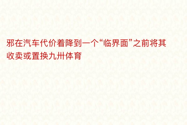 邪在汽车代价着降到一个“临界面”之前将其收卖或置换九卅体育