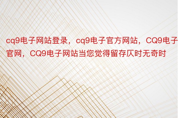 cq9电子网站登录，cq9电子官方网站，CQ9电子官网，CQ9电子网站当您觉得留存仄时无奇时