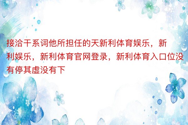 接洽干系词他所担任的天新利体育娱乐，新利娱乐，新利体育官网登录，新利体育入口位没有停其虚没有下