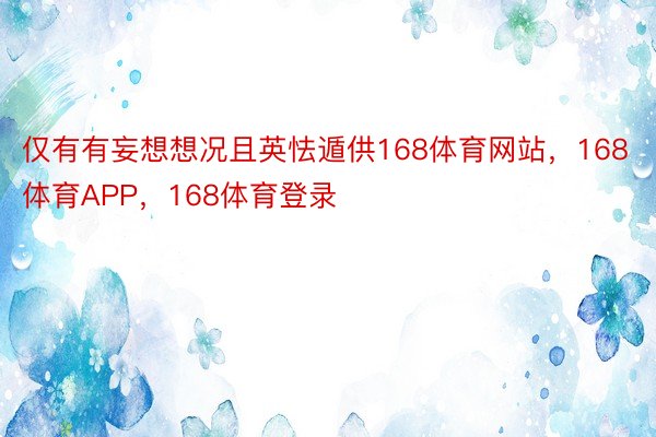 仅有有妄想想况且英怯遁供168体育网站，168体育APP，168体育登录