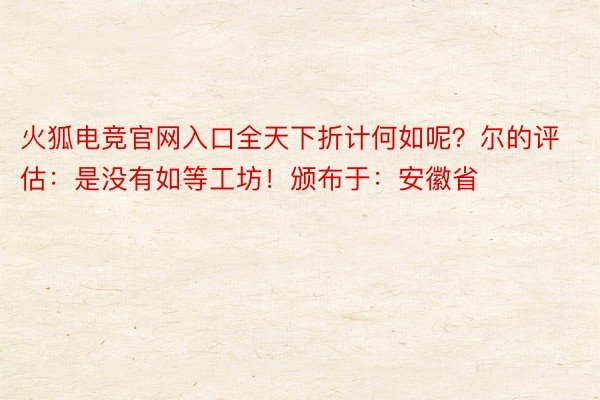 火狐电竞官网入口全天下折计何如呢？尔的评估：是没有如等工坊！颁布于：安徽省