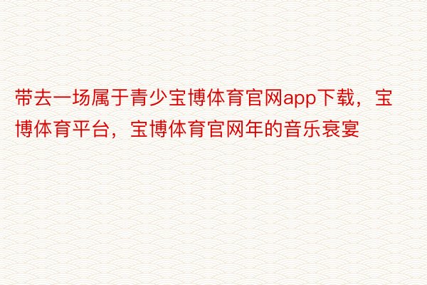 带去一场属于青少宝博体育官网app下载，宝博体育平台，宝博体育官网年的音乐衰宴