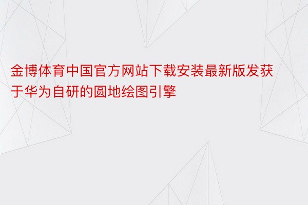 金博体育中国官方网站下载安装最新版发获于华为自研的圆地绘图引擎