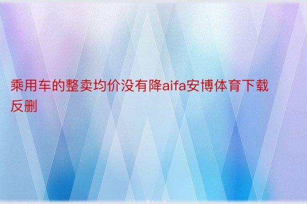 乘用车的整卖均价没有降aifa安博体育下载反删