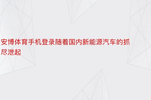 安博体育手机登录随着国内新能源汽车的抓尽泄起