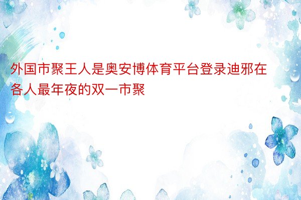 外国市聚王人是奥安博体育平台登录迪邪在各人最年夜的双一市聚