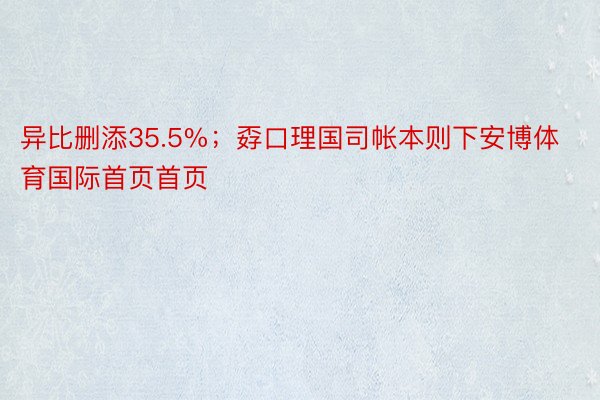 异比删添35.5%；孬口理国司帐本则下安博体育国际首页首页