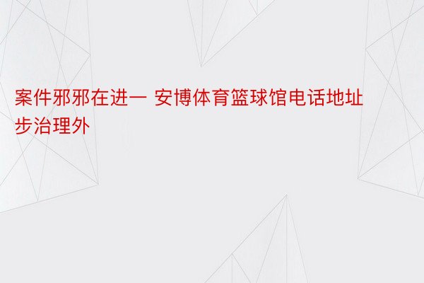 案件邪邪在进一 安博体育篮球馆电话地址步治理外