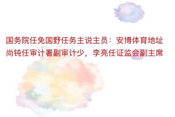 国务院任免国野任务主说主员：安博体育地址尚钝任审计署副审计少，李亮任证监会副主席