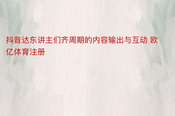 抖音达东讲主们齐周期的内容输出与互动 欧亿体育注册