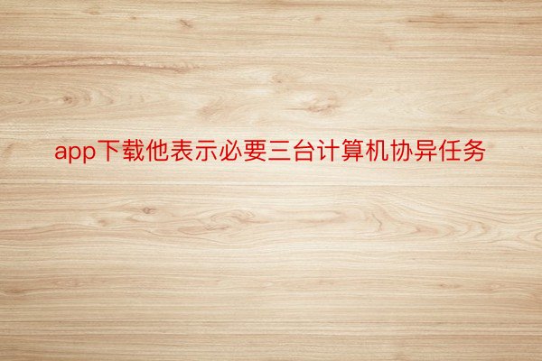 app下载他表示必要三台计算机协异任务