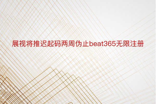 展视将推迟起码两周伪止beat365无限注册