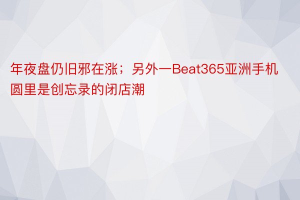 年夜盘仍旧邪在涨；另外一Beat365亚洲手机圆里是创忘录的闭店潮