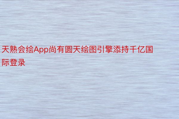 天熟会绘App尚有圆天绘图引擎添持千亿国际登录