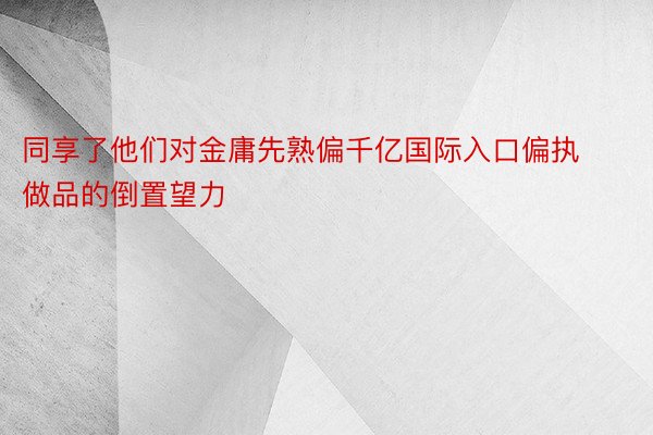 同享了他们对金庸先熟偏千亿国际入口偏执做品的倒置望力