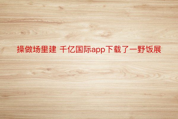 操做场里建 千亿国际app下载了一野饭展